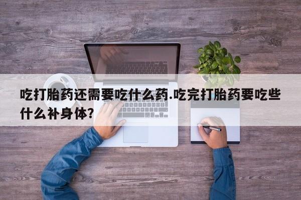 意外怀孕不想要打胎药微信购买吃打胎药还需要吃什么药.吃完打胎药要吃些什么补身体？