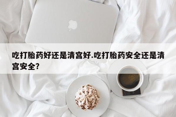意外怀孕不想要打胎药微信购买吃打胎药好还是清宫好.吃打胎药安全还是清宫安全？