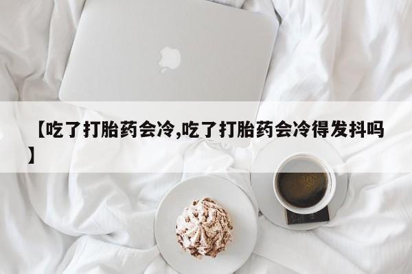 意外怀孕不想要打胎药微信购买【吃了打胎药会冷,吃了打胎药会冷得发抖吗】