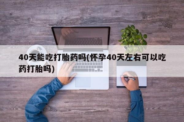 意外怀孕不想要打胎药微信购买40天能吃打胎药吗(怀孕40天左右可以吃药打胎吗)