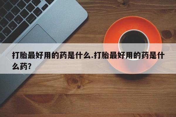 意外怀孕不想要打胎药微信购买打胎最好用的药是什么.打胎最好用的药是什么药？