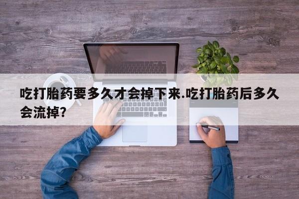 意外怀孕不想要打胎药微信购买吃打胎药要多久才会掉下来.吃打胎药后多久会流掉？
