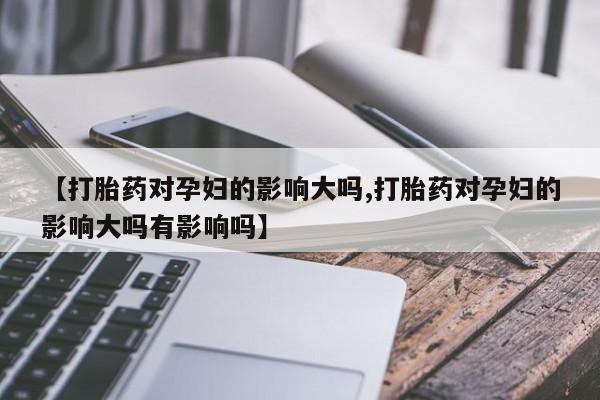 意外怀孕不想要打胎药微信购买【打胎药对孕妇的影响大吗,打胎药对孕妇的影响大吗有影响吗】