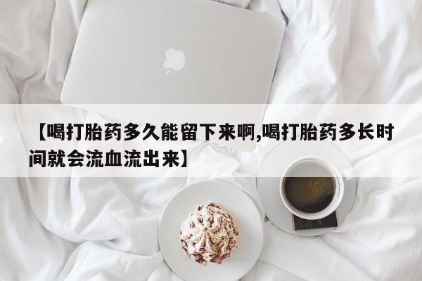 意外怀孕不想要打胎药微信购买【喝打胎药多久能留下来啊,喝打胎药多长时间就会流血流出来】