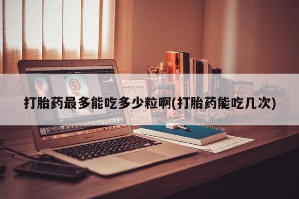 意外怀孕不想要打胎药微信购买打胎药最多能吃多少粒啊(打胎药能吃几次)