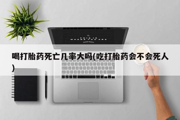 意外怀孕不想要打胎药微信购买喝打胎药死亡几率大吗(吃打胎药会不会死人)