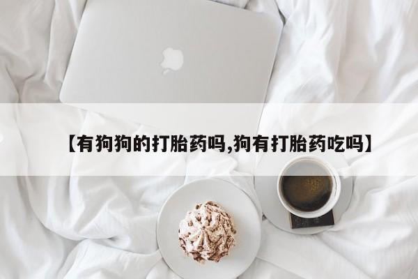 意外怀孕不想要打胎药微信购买【有狗狗的打胎药吗,狗有打胎药吃吗】