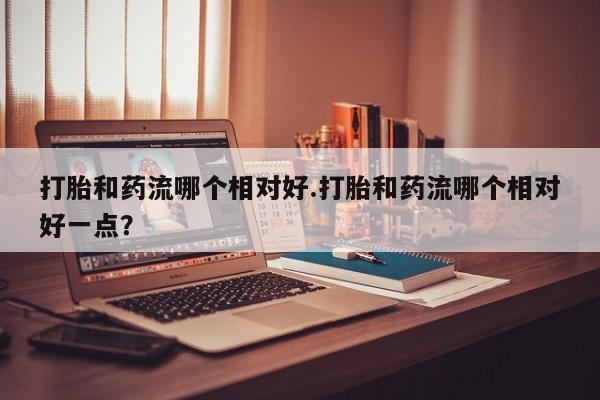 意外怀孕不想要打胎药微信购买打胎和药流哪个相对好.打胎和药流哪个相对好一点？