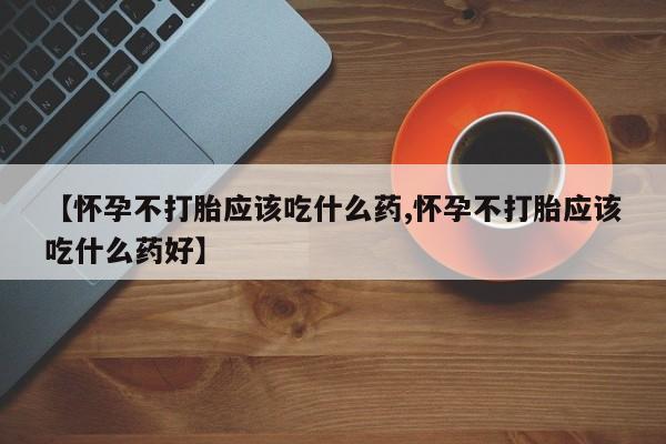 意外怀孕不想要打胎药微信购买【怀孕不打胎应该吃什么药,怀孕不打胎应该吃什么药好】