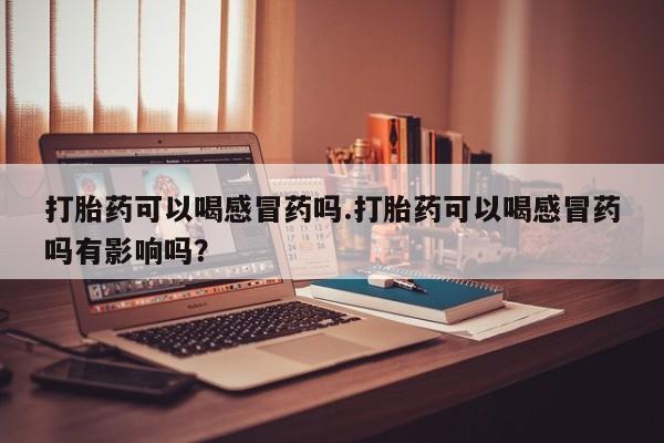 意外怀孕不想要打胎药微信购买打胎药可以喝感冒药吗.打胎药可以喝感冒药吗有影响吗？