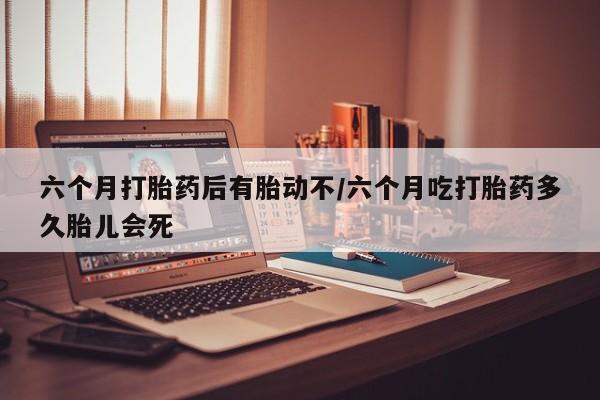 意外怀孕不想要打胎药微信购买六个月打胎药后有胎动不/六个月吃打胎药多久胎儿会死