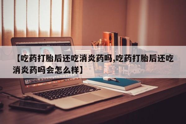 意外怀孕不想要打胎药微信购买【吃药打胎后还吃消炎药吗,吃药打胎后还吃消炎药吗会怎么样】