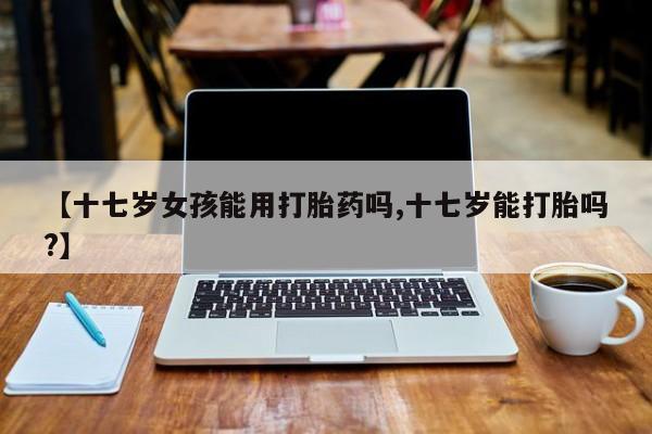 意外怀孕不想要打胎药微信购买【十七岁女孩能用打胎药吗,十七岁能打胎吗?】