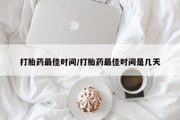 意外怀孕不想要打胎药微信购买打胎药最佳时间/打胎药最佳时间是几天