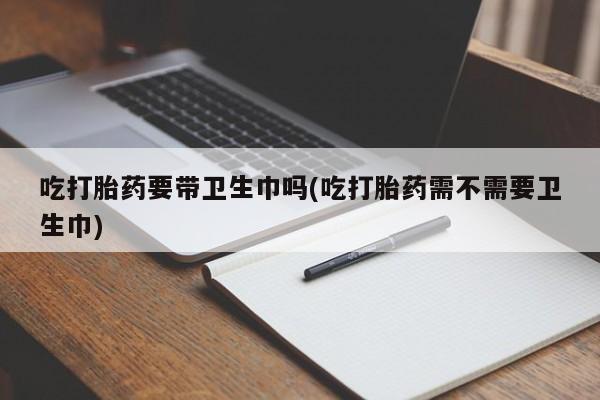 意外怀孕不想要打胎药微信购买吃打胎药要带卫生巾吗(吃打胎药需不需要卫生巾)