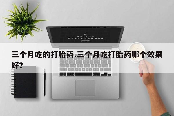 意外怀孕不想要打胎药微信购买三个月吃的打胎药.三个月吃打胎药哪个效果好？
