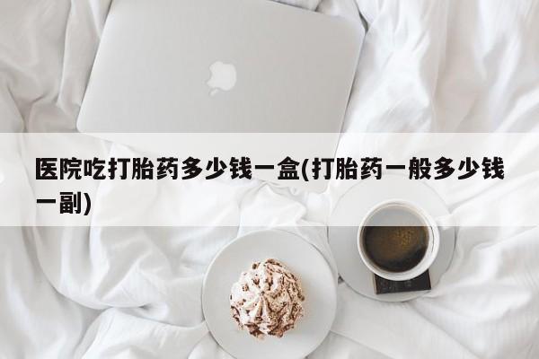 意外怀孕不想要打胎药微信购买医院吃打胎药多少钱一盒(打胎药一般多少钱一副)
