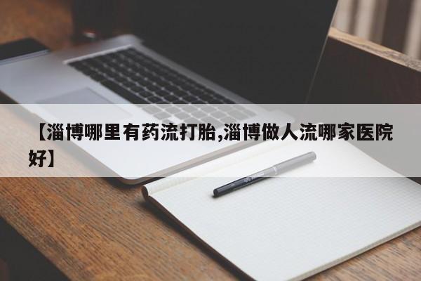 意外怀孕不想要打胎药微信购买【淄博哪里有药流打胎,淄博做人流哪家医院好】