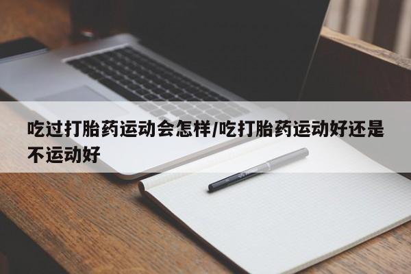 意外怀孕不想要打胎药微信购买吃过打胎药运动会怎样/吃打胎药运动好还是不运动好