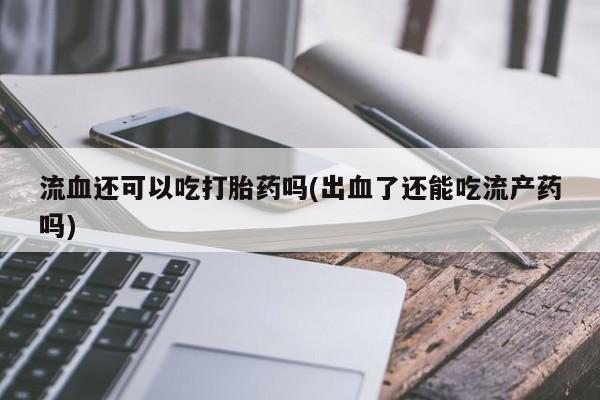 意外怀孕不想要打胎药微信购买流血还可以吃打胎药吗(出血了还能吃流产药吗)