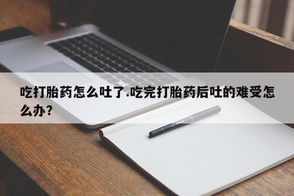 意外怀孕不想要打胎药微信购买吃打胎药怎么吐了.吃完打胎药后吐的难受怎么办？