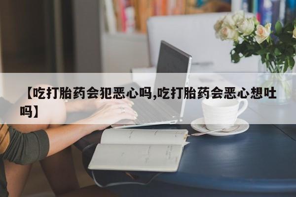 意外怀孕不想要打胎药微信购买【吃打胎药会犯恶心吗,吃打胎药会恶心想吐吗】