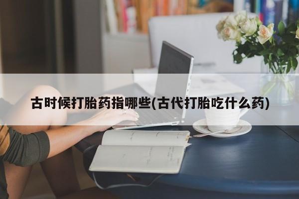 意外怀孕不想要打胎药微信购买古时候打胎药指哪些(古代打胎吃什么药)