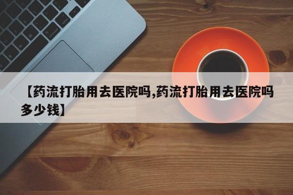 意外怀孕不想要打胎药微信购买【药流打胎用去医院吗,药流打胎用去医院吗多少钱】