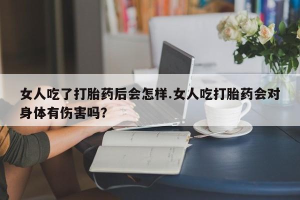意外怀孕不想要打胎药微信购买女人吃了打胎药后会怎样.女人吃打胎药会对身体有伤害吗？