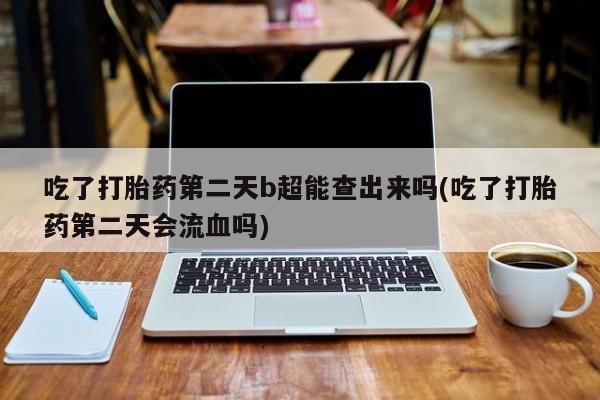 意外怀孕不想要打胎药微信购买吃了打胎药第二天b超能查出来吗(吃了打胎药第二天会流血吗)