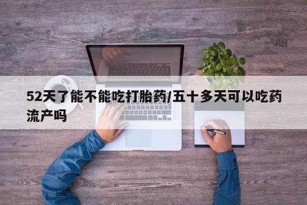 意外怀孕不想要打胎药微信购买52天了能不能吃打胎药/五十多天可以吃药流产吗