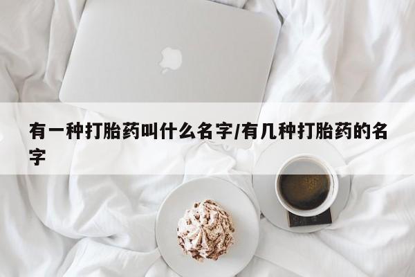 意外怀孕不想要打胎药微信购买有一种打胎药叫什么名字/有几种打胎药的名字