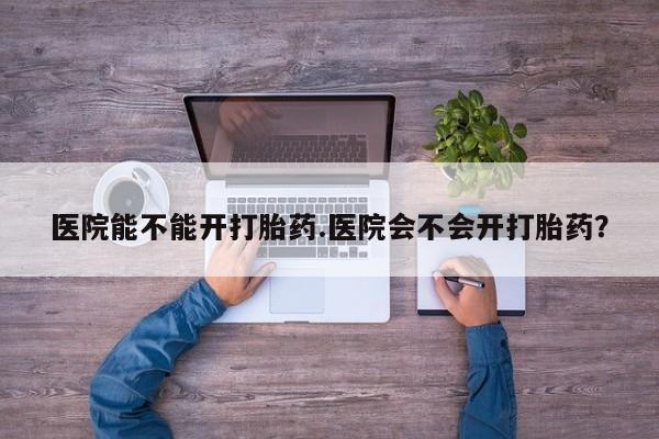 意外怀孕不想要打胎药微信购买医院能不能开打胎药.医院会不会开打胎药？