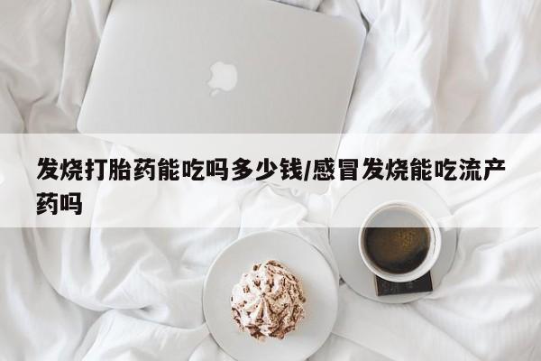 意外怀孕不想要打胎药微信购买发烧打胎药能吃吗多少钱/感冒发烧能吃流产药吗