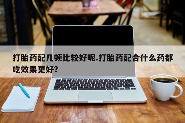 意外怀孕不想要打胎药微信购买打胎药配几顿比较好呢.打胎药配合什么药都吃效果更好？