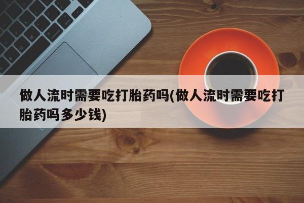 意外怀孕不想要打胎药微信购买做人流时需要吃打胎药吗(做人流时需要吃打胎药吗多少钱)