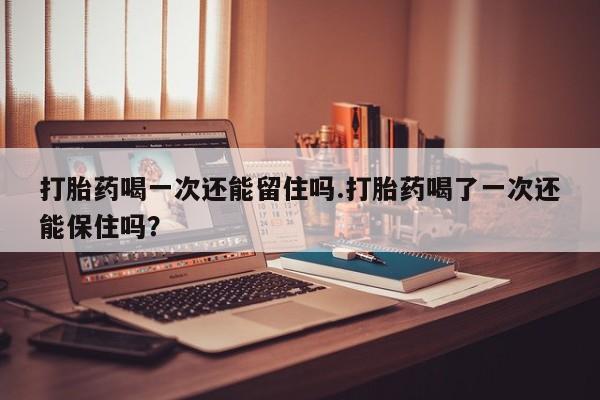 意外怀孕不想要打胎药微信购买打胎药喝一次还能留住吗.打胎药喝了一次还能保住吗？