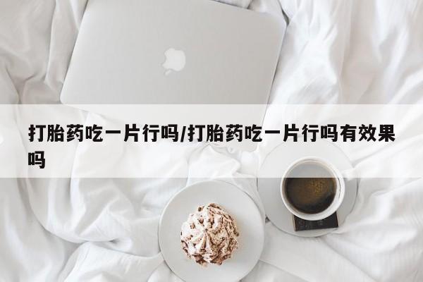 意外怀孕不想要打胎药微信购买打胎药吃一片行吗/打胎药吃一片行吗有效果吗