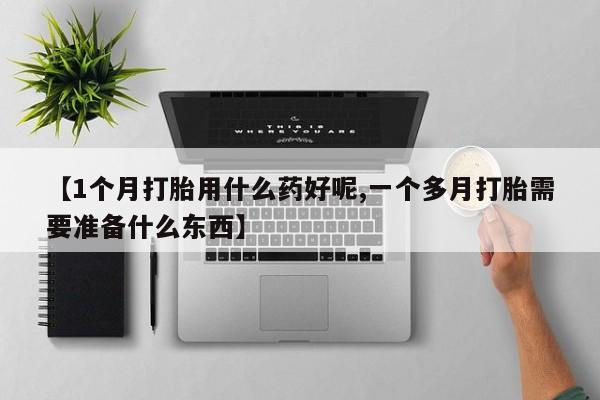 意外怀孕不想要打胎药微信购买【1个月打胎用什么药好呢,一个多月打胎需要准备什么东西】