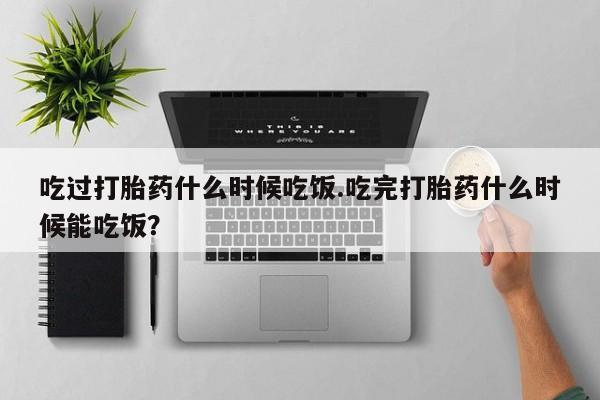 意外怀孕不想要打胎药微信购买吃过打胎药什么时候吃饭.吃完打胎药什么时候能吃饭？
