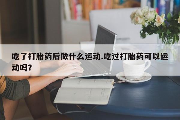 意外怀孕不想要打胎药微信购买吃了打胎药后做什么运动.吃过打胎药可以运动吗？