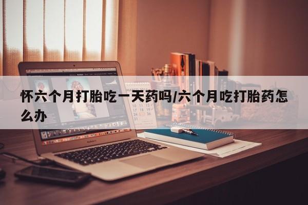 意外怀孕不想要打胎药微信购买怀六个月打胎吃一天药吗/六个月吃打胎药怎么办