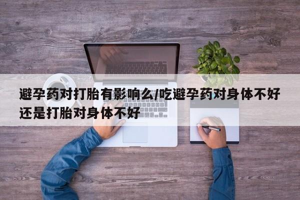 意外怀孕不想要打胎药微信购买避孕药对打胎有影响么/吃避孕药对身体不好还是打胎对身体不好