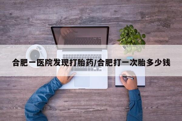 意外怀孕不想要打胎药微信购买合肥一医院发现打胎药/合肥打一次胎多少钱