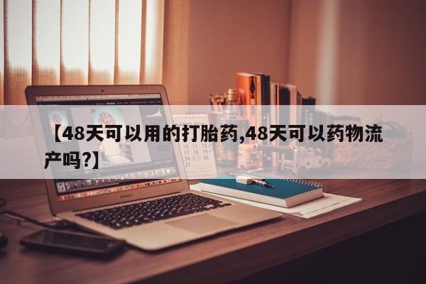 意外怀孕不想要打胎药微信购买【48天可以用的打胎药,48天可以药物流产吗?】