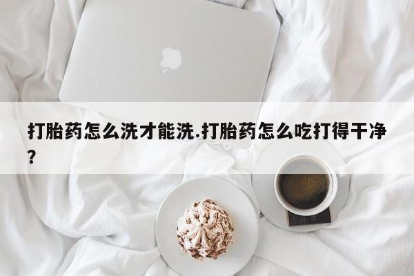 意外怀孕不想要打胎药微信购买打胎药怎么洗才能洗.打胎药怎么吃打得干净？
