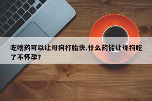 意外怀孕不想要打胎药微信购买吃啥药可以让母狗打胎快.什么药能让母狗吃了不怀孕？