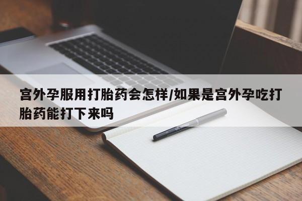 意外怀孕不想要打胎药微信购买宫外孕服用打胎药会怎样/如果是宫外孕吃打胎药能打下来吗
